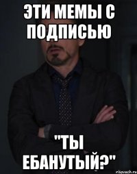 эти мемы с подписью "ты ебанутый?"