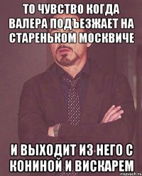 то чувство когда валера подъезжает на стареньком москвиче и выходит из него с кониной и вискарем