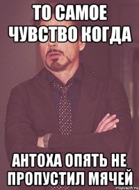 то самое чувство когда антоха опять не пропустил мячей