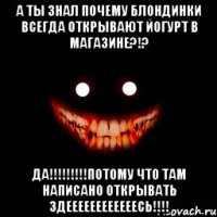 а ты знал почему блондинки всегда открывают йогурт в магазине?!? да!!!потому что там написано открывать здеееееееееееесь!!!