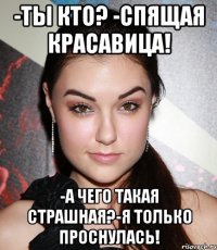 -ты кто? -спящая красавица! -а чего такая страшная?-я только проснулась!