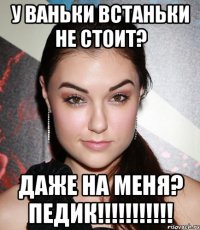 у ваньки встаньки не стоит? даже на меня? педик!!!