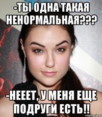 -ты одна такая ненормальная??? -нееет, у меня еще подруги есть!!