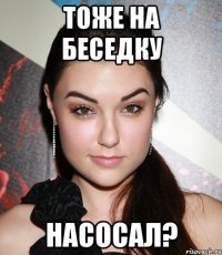 тоже на беседку насосал?