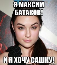 я максим батаков! и я хочу сашку!