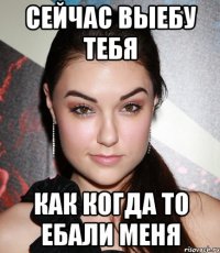 сейчас выебу тебя как когда то ебали меня