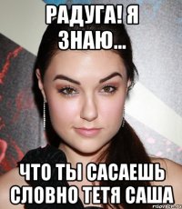 радуга! я знаю... что ты сасаешь словно тетя саша