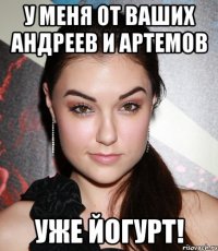 у меня от ваших андреев и артемов уже йогурт!