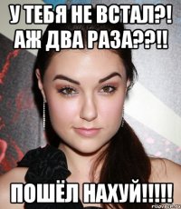 у тебя не встал?! аж два раза??!! пошёл нахуй!!!