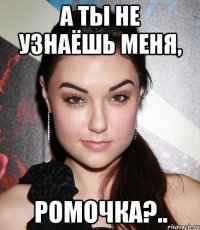 а ты не узнаёшь меня, ромочка?..