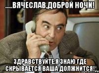 .....вячеслав,доброй ночи! здравствуйте,я знаю где скрывается ваша должнится!