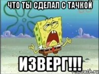 что ты сделал с тачкой изверг!!!