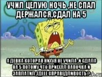 учил целую ночь ,не спал держался,сдал на 5 а девка которая нихуя не учила ,и сдала на 5 потому что приехал папочка и заплатил ,гдеее справедливость ?