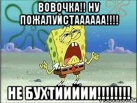 вовочка!! ну пожалуйстаааааа!!! не бухтиииии!!!