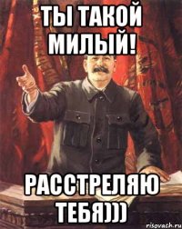 ты такой милый! расстреляю тебя)))