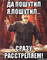 да пошутил я,пошутил... сразу расстреляем!