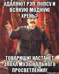 удаляют рэп, попсу и всякую модную хрень? товарищи! настанет эпоха музыкального просветления!