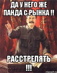 да у него же панда с рынка !! расстрелять !!!