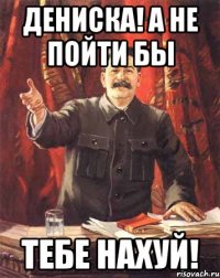 дениска! а не пойти бы тебе нахуй!