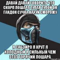 давай давай говорить что скорп лошара тупая тупой он гандон сучка нахуй сморожу я сабзиро я крут я холодный я сильный чем этот горячий лошара