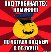 под трибунал тех комуняк!! по уставу подъем в 06:00!)))