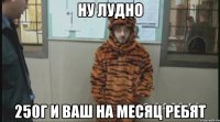 ну лудно 250г и ваш на месяц ребят