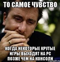 то самое чувство когда некоторые крутые игры выходят на pc позже чем на консоли