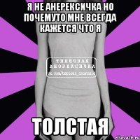 я не анерексичка но почемуто мне всегда кажется что я толстая