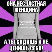 она несчастная женщина а ты сидишь и не ценишь себя!