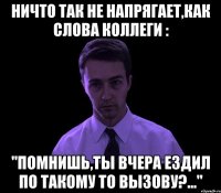 ничто так не напрягает,как слова коллеги : "помнишь,ты вчера ездил по такому то вызову?..."