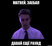 матвей, заебал давай ещё раунд