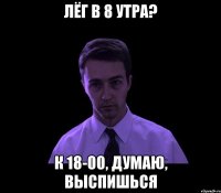 лёг в 8 утра? к 18-00, думаю, выспишься