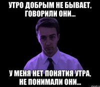 утро добрым не бывает, говорили они... у меня нет понятия утра, не понимали они...