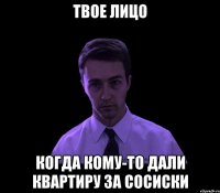 твое лицо когда кому-то дали квартиру за сосиски