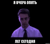 я вчера опять лег сегодня