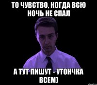 то чувство, когда всю ночь не спал а тут пишут - утончка всем)