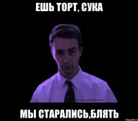 ешь торт, сука мы старались,блять