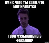 ну и с чего ты взял, что мне нравятся твои музыкальные фекалии?