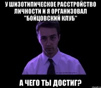 у шизотипическое расстройство личности и я организовал "бойцовский клуб" а чего ты достиг?