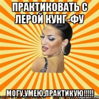 практиковать с лерой кунг-фу могу,умею,практикую!!!