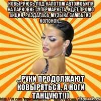 ковыряюсь под капотом автомобиля на парковке супермаркета, идёт промо акция, раздалась музыка самбы из колонок... ...руки продолжают ковыряться, а ноги танцуют!))