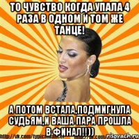 то чувство когда упала 4 раза в одном и том же танце! а потом встала,подмигнула судьям,и ваша пара прошла в финал!!))