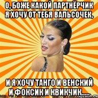 о, боже какой партнёрчик я хочу от тебя вальсочек, и я хочу танго и венский и фоксик и квикчик.....