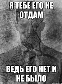 я тебе его не отдам ведь его нет и не было