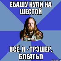 ебашу нули на шестой всё, я - трэшер, блеать!)