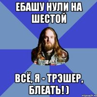 ебашу нули на шестой всё, я - трэшер, блеать! )