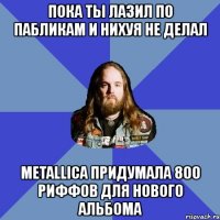 пока ты лазил по пабликам и нихуя не делал metallica придумала 800 риффов для нового альбома