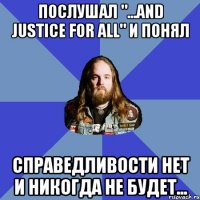 послушал "...and justice for all" и понял справедливости нет и никогда не будет...