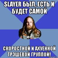 slayer был, есть и будет самой скоростной и ахуенной трэшевой группой!