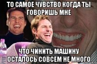 то самое чувство когда ты говоришь мне что чинить машину осталось совсем не много